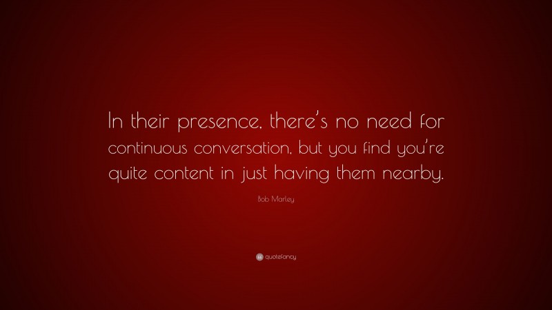 Bob Marley Quote: “In their presence, there’s no need for continuous conversation, but you find you’re quite content in just having them nearby.”