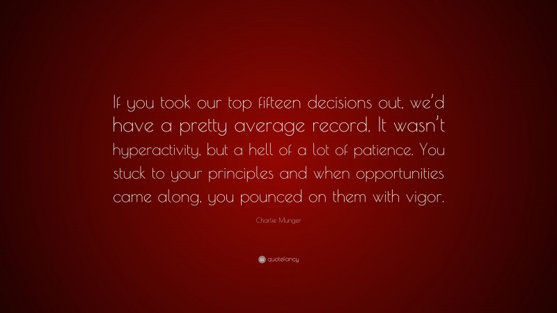 Charlie Munger Quote: “If you took our top fifteen decisions out, we’d have a pretty average record. It wasn’t hyperactivity, but a hell of a lot of patience. You stuck to your principles and when opportunities came along, you pounced on them with vigor.”