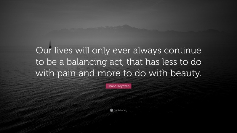 Shane Koyczan Quote: “Our lives will only ever always continue to be a balancing act, that has less to do with pain and more to do with beauty.”