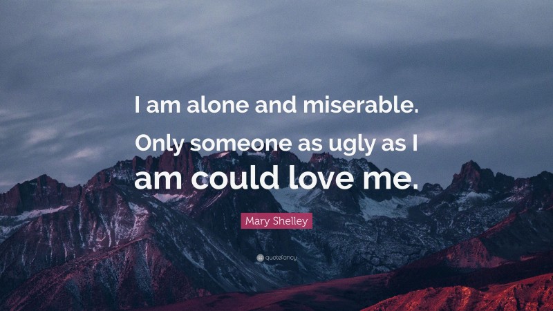 Mary Shelley Quote: “I am alone and miserable. Only someone as ugly as I am could love me.”