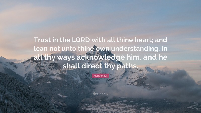 Anonymous Quote: “Trust in the LORD with all thine heart; and lean not unto thine own understanding. In all thy ways acknowledge him, and he shall direct thy paths.”