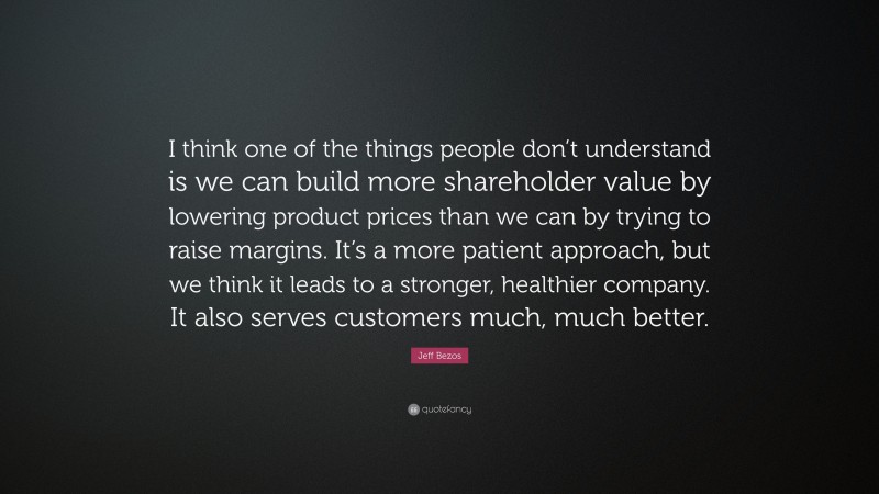 Jeff Bezos Quote: “I think one of the things people don’t understand is we can build more shareholder value by lowering product prices than we can by trying to raise margins. It’s a more patient approach, but we think it leads to a stronger, healthier company. It also serves customers much, much better.”
