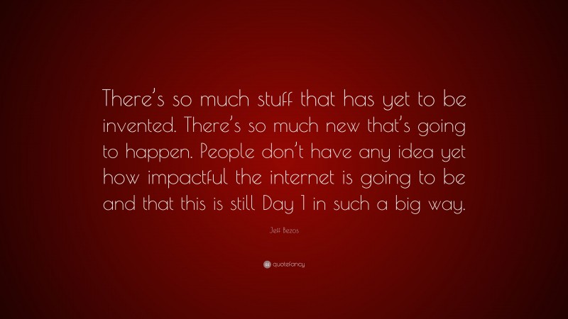 Jeff Bezos Quote: “There’s so much stuff that has yet to be invented. There’s so much new that’s going to happen. People don’t have any idea yet how impactful the internet is going to be and that this is still Day 1 in such a big way.”