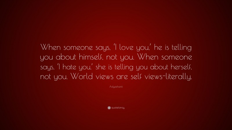 Adyashanti Quote: “When someone says, ‘I love you,’ he is telling you about himself, not you. When someone says, ‘I hate you,’ she is telling you about herself, not you. World views are self views-literally.”