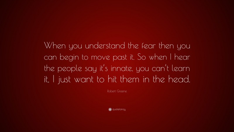 Robert Greene Quote: “When you understand the fear then you can begin to move past it. So when I hear the people say it’s innate, you can’t learn it, I just want to hit them in the head.”