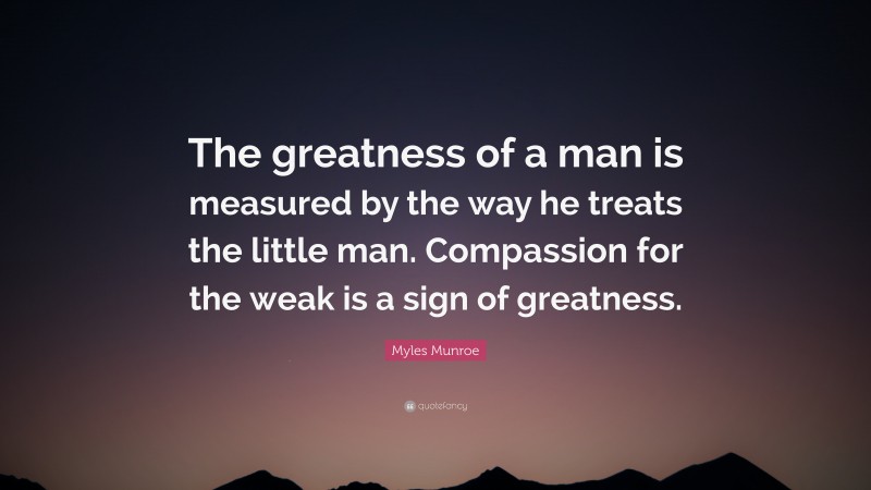 Myles Munroe Quote: “The greatness of a man is measured by the way he treats the little man. Compassion for the weak is a sign of greatness.”