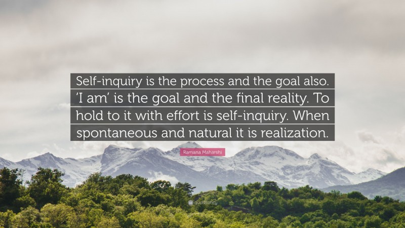 Ramana Maharshi Quote: “Self-inquiry is the process and the goal also. ‘I am’ is the goal and the final reality. To hold to it with effort is self-inquiry. When spontaneous and natural it is realization.”