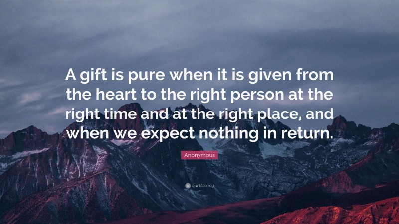 Anonymous Quote: “A gift is pure when it is given from the heart to the right person at the right time and at the right place, and when we expect nothing in return.”
