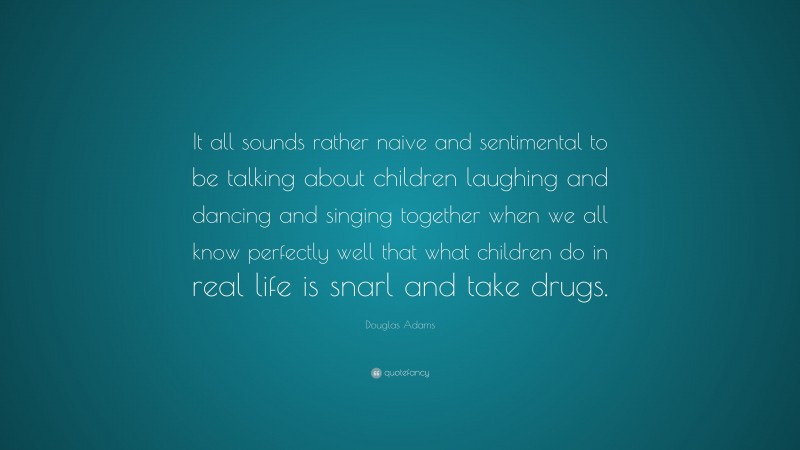 Douglas Adams Quote: “It all sounds rather naive and sentimental to be talking about children laughing and dancing and singing together when we all know perfectly well that what children do in real life is snarl and take drugs.”