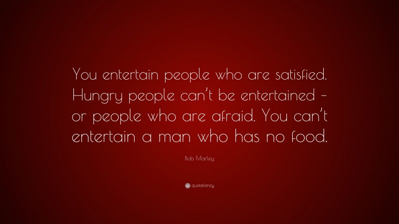 Bob Marley Quote: “You entertain people who are satisfied. Hungry people can’t be entertained – or people who are afraid. You can’t entertain a man who has no food.”