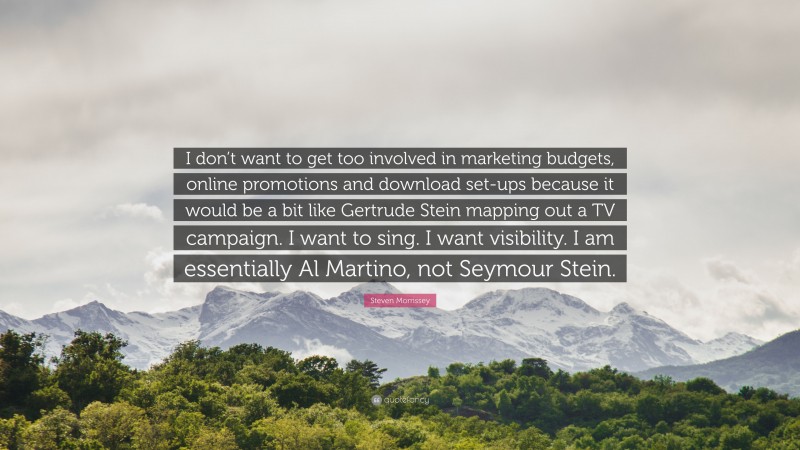 Steven Morrissey Quote: “I don’t want to get too involved in marketing budgets, online promotions and download set-ups because it would be a bit like Gertrude Stein mapping out a TV campaign. I want to sing. I want visibility. I am essentially Al Martino, not Seymour Stein.”