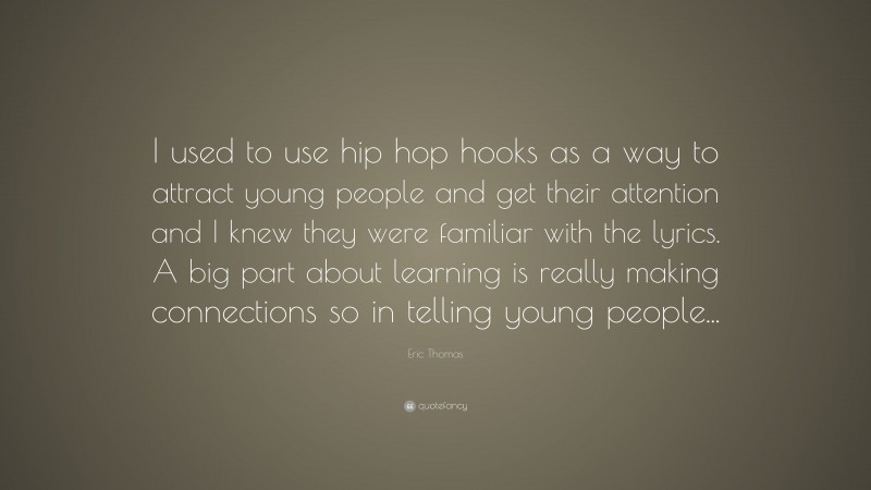 Eric Thomas Quote: “I used to use hip hop hooks as a way to attract young people and get their attention and I knew they were familiar with the lyrics. A big part about learning is really making connections so in telling young people...”
