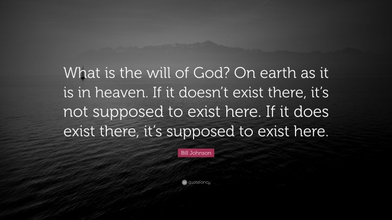 Bill Johnson Quote: “What is the will of God? On earth as it is in heaven. If it doesn’t exist there, it’s not supposed to exist here. If it does exist there, it’s supposed to exist here.”