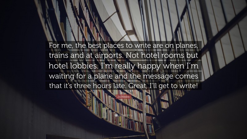 Jo Nesbo Quote: “For me, the best places to write are on planes, trains and at airports. Not hotel rooms but hotel lobbies. I’m really happy when I’m waiting for a plane and the message comes that it’s three hours late. Great, I’ll get to write!”