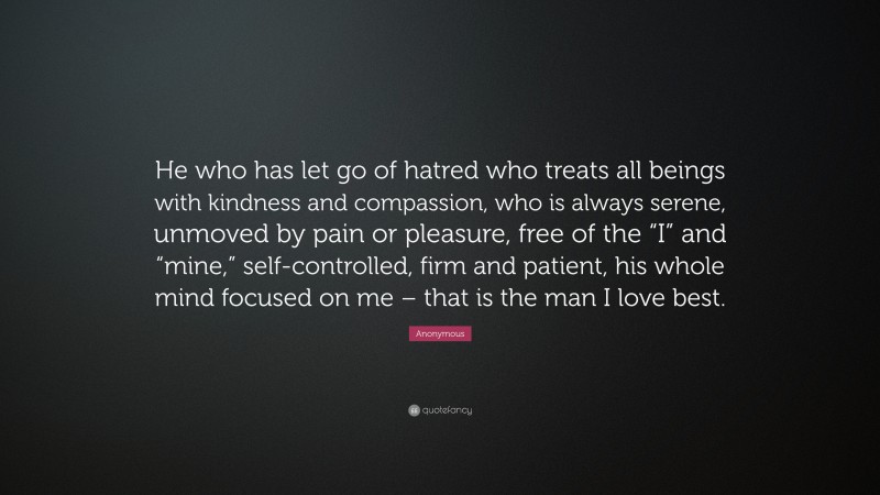 Anonymous Quote: “He who has let go of hatred who treats all beings with kindness and compassion, who is always serene, unmoved by pain or pleasure, free of the “I” and “mine,” self-controlled, firm and patient, his whole mind focused on me – that is the man I love best.”