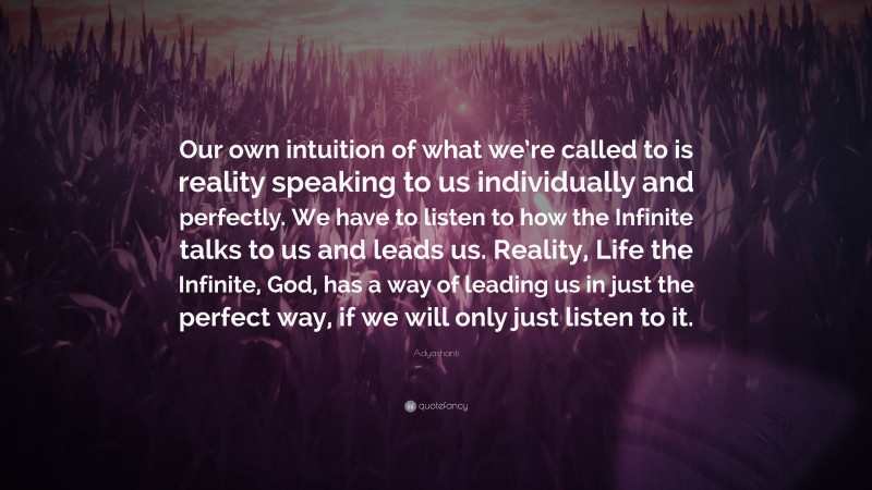 Adyashanti Quote: “Our own intuition of what we’re called to is reality speaking to us individually and perfectly. We have to listen to how the Infinite talks to us and leads us. Reality, Life the Infinite, God, has a way of leading us in just the perfect way, if we will only just listen to it.”