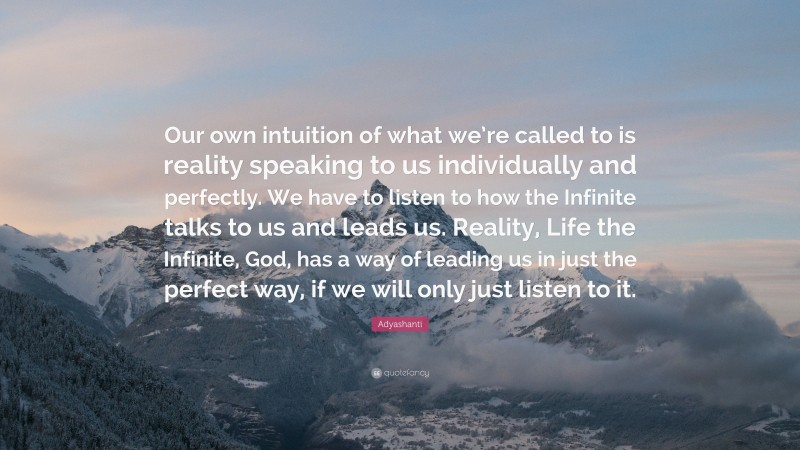 Adyashanti Quote: “Our own intuition of what we’re called to is reality speaking to us individually and perfectly. We have to listen to how the Infinite talks to us and leads us. Reality, Life the Infinite, God, has a way of leading us in just the perfect way, if we will only just listen to it.”