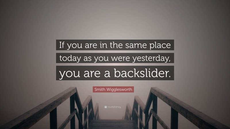Smith Wigglesworth Quote: “If you are in the same place today as you were yesterday, you are a backslider.”
