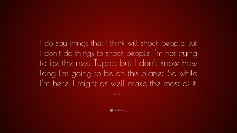 Eminem Quote: “I do say things that I think will shock people. But I don’t do things to shock people. I’m not trying to be the next Tupac, but I don’t know how long I’m going to be on this planet. So while I’m here, I might as well make the most of it.”
