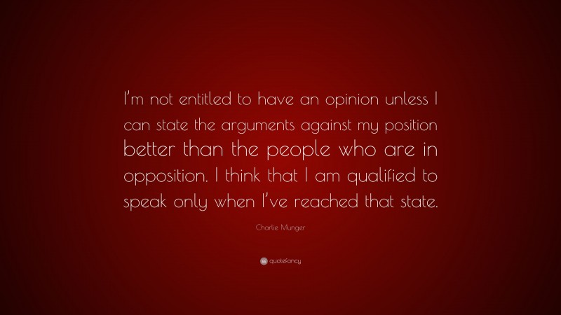 Charlie Munger Quote: “I’m not entitled to have an opinion unless I can state the arguments against my position better than the people who are in opposition. I think that I am qualified to speak only when I’ve reached that state.”