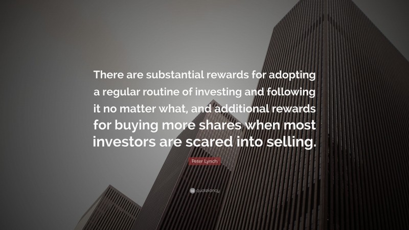 Peter Lynch Quote: “There are substantial rewards for adopting a regular routine of investing and following it no matter what, and additional rewards for buying more shares when most investors are scared into selling.”