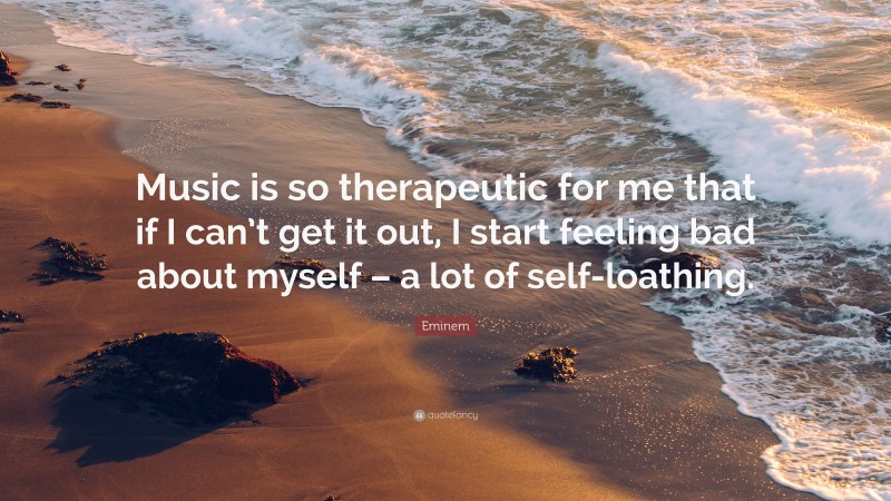 Eminem Quote: “Music is so therapeutic for me that if I can’t get it out, I start feeling bad about myself – a lot of self-loathing.”