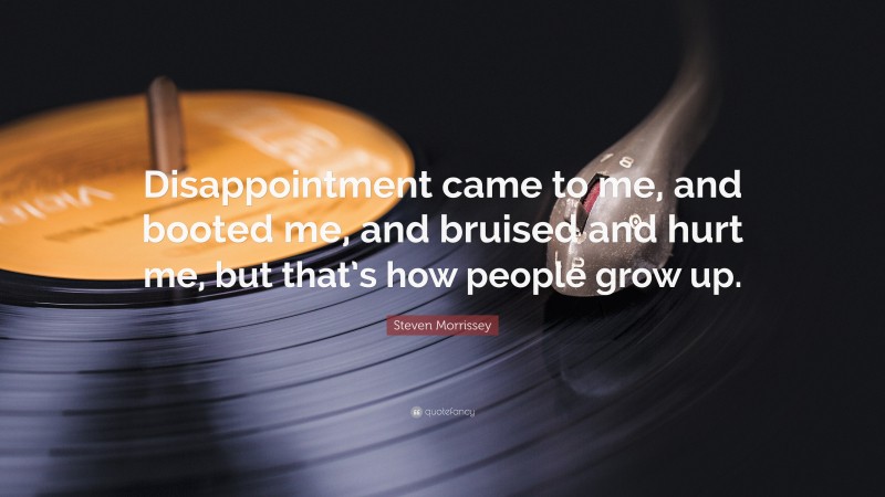 Steven Morrissey Quote: “Disappointment came to me, and booted me, and bruised and hurt me, but that’s how people grow up.”