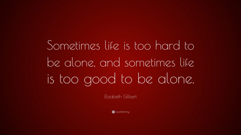 Elizabeth Gilbert Quote: “Sometimes life is too hard to be alone, and sometimes life is too good to be alone.”