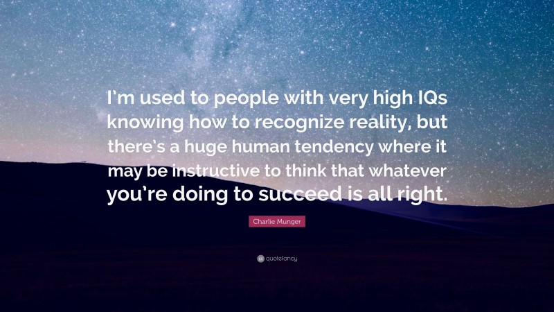 Charlie Munger Quote: “I’m used to people with very high IQs knowing how to recognize reality, but there’s a huge human tendency where it may be instructive to think that whatever you’re doing to succeed is all right.”