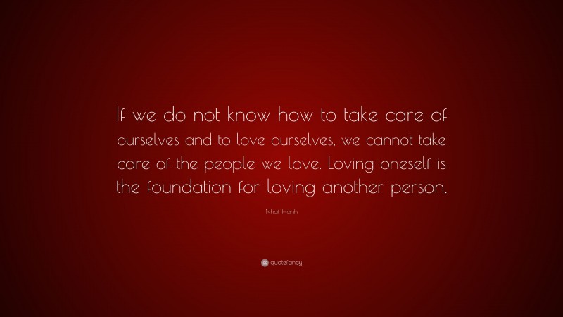Nhat Hanh Quote: “If we do not know how to take care of ourselves and to love ourselves, we cannot take care of the people we love. Loving oneself is the foundation for loving another person.”