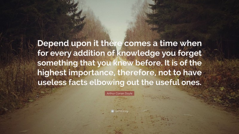Arthur Conan Doyle Quote: “Depend upon it there comes a time when for every addition of knowledge you forget something that you knew before. It is of the highest importance, therefore, not to have useless facts elbowing out the useful ones.”