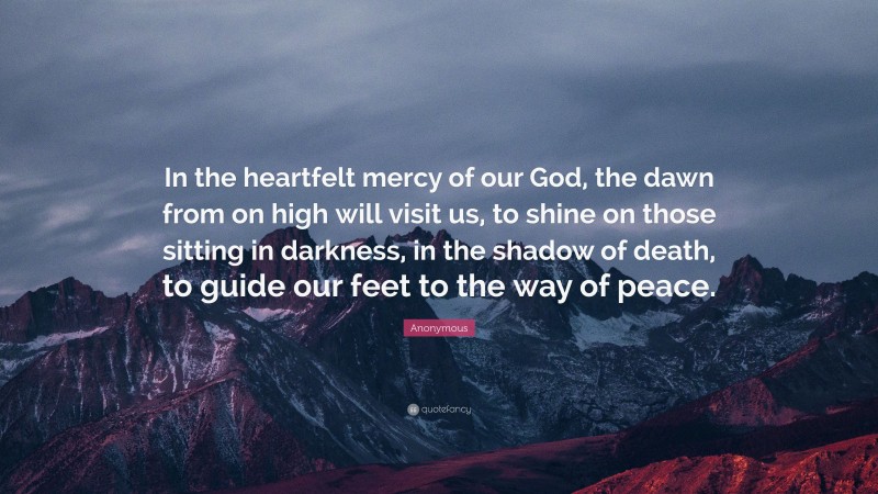 Anonymous Quote: “In the heartfelt mercy of our God, the dawn from on high will visit us, to shine on those sitting in darkness, in the shadow of death, to guide our feet to the way of peace.”