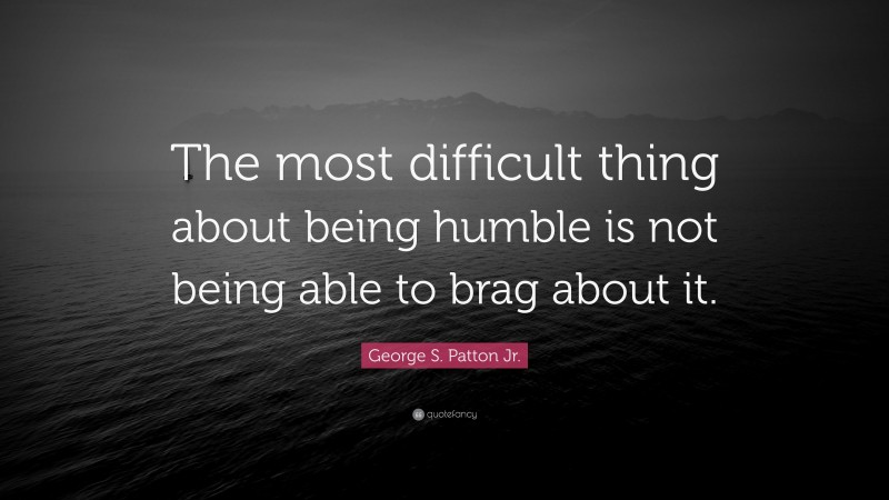 George S. Patton Jr. Quote: “The most difficult thing about being humble is not being able to brag about it.”