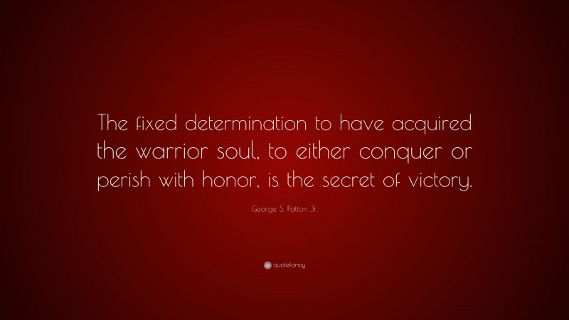George S. Patton Jr. Quote: “The fixed determination to have acquired the warrior soul, to either conquer or perish with honor, is the secret of victory.”