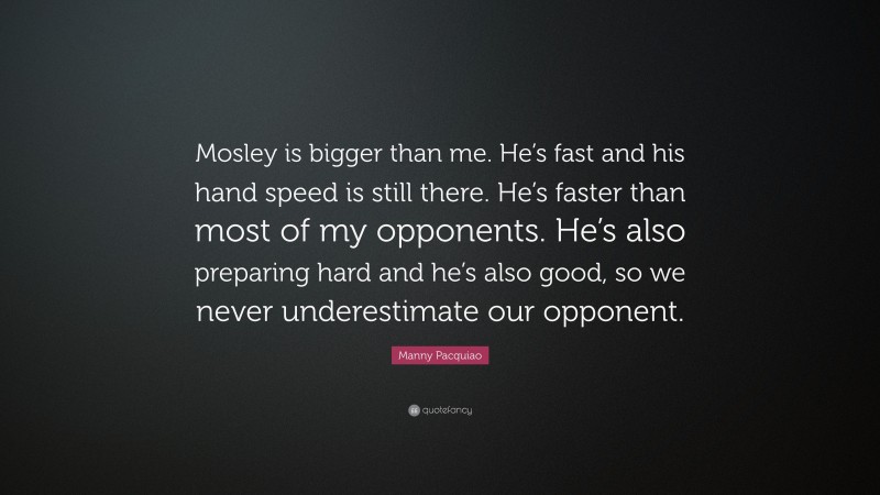 Manny Pacquiao Quote: “Mosley is bigger than me. He’s fast and his hand speed is still there. He’s faster than most of my opponents. He’s also preparing hard and he’s also good, so we never underestimate our opponent.”