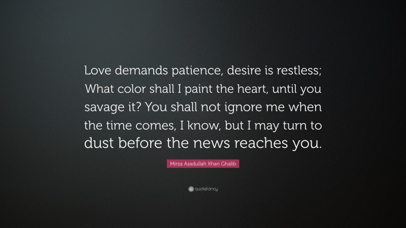 Mirza Asadullah Khan Ghalib Quote: “Love demands patience, desire is restless; What color shall I paint the heart, until you savage it? You shall not ignore me when the time comes, I know, but I may turn to dust before the news reaches you.”