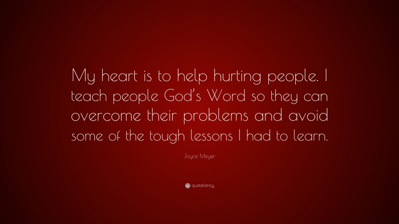 Joyce Meyer Quote: “My heart is to help hurting people. I teach people God’s Word so they can overcome their problems and avoid some of the tough lessons I had to learn.”