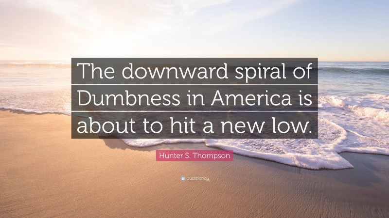 Hunter S. Thompson Quote: “The downward spiral of Dumbness in America is about to hit a new low.”