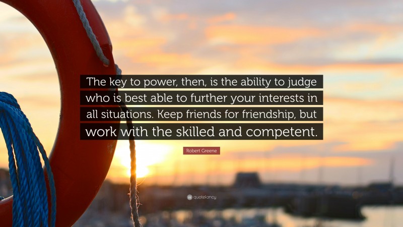 Robert Greene Quote: “The key to power, then, is the ability to judge who is best able to further your interests in all situations. Keep friends for friendship, but work with the skilled and competent.”