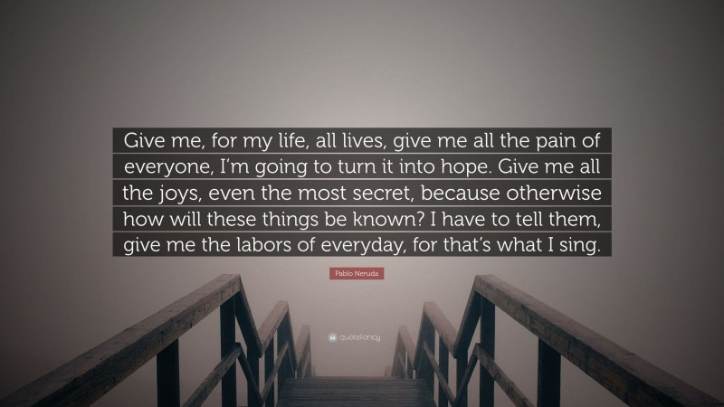Pablo Neruda Quote: “Give me, for my life, all lives, give me all the pain of everyone, I’m going to turn it into hope. Give me all the joys, even the most secret, because otherwise how will these things be known? I have to tell them, give me the labors of everyday, for that’s what I sing.”
