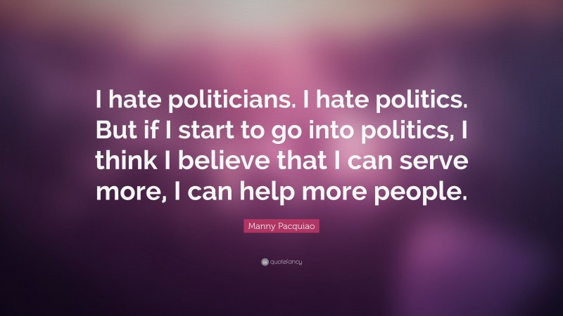 Manny Pacquiao Quote: “I hate politicians. I hate politics. But if I start to go into politics, I think I believe that I can serve more, I can help more people.”