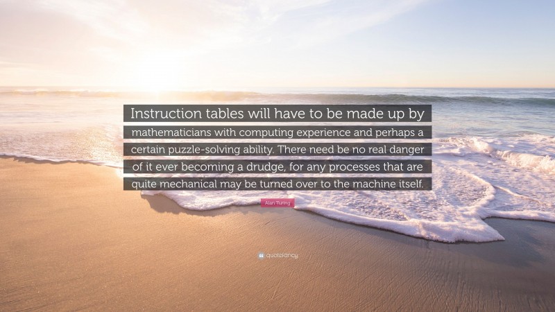 Alan Turing Quote: “Instruction tables will have to be made up by mathematicians with computing experience and perhaps a certain puzzle-solving ability. There need be no real danger of it ever becoming a drudge, for any processes that are quite mechanical may be turned over to the machine itself.”