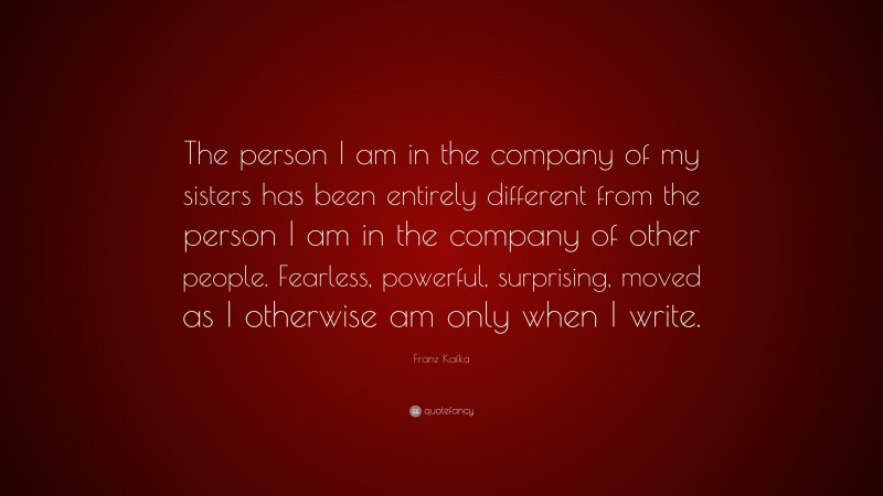 Franz Kafka Quote: “The person I am in the company of my sisters has been entirely different from the person I am in the company of other people. Fearless, powerful, surprising, moved as I otherwise am only when I write.”