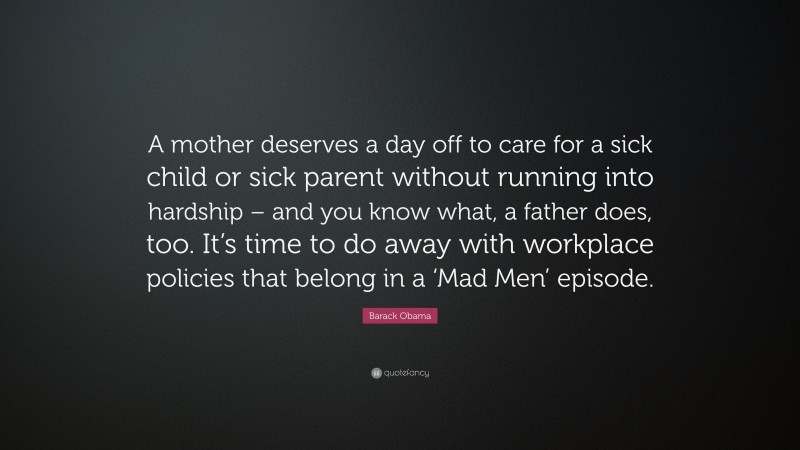 Barack Obama Quote: “A mother deserves a day off to care for a sick child or sick parent without running into hardship – and you know what, a father does, too. It’s time to do away with workplace policies that belong in a ‘Mad Men’ episode.”