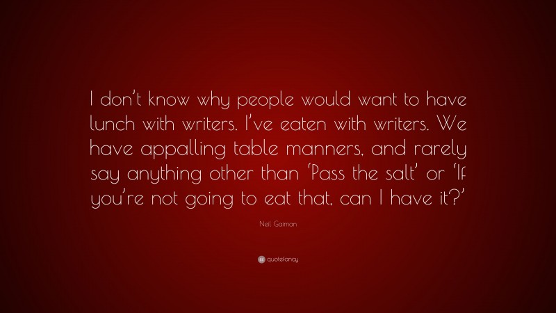 Neil Gaiman Quote: “I don’t know why people would want to have lunch with writers. I’ve eaten with writers. We have appalling table manners, and rarely say anything other than ‘Pass the salt’ or ‘If you’re not going to eat that, can I have it?’”