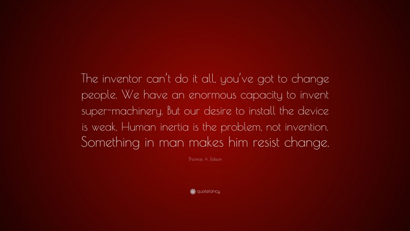 Thomas A. Edison Quote: “The inventor can’t do it all, you’ve got to change people. We have an enormous capacity to invent super-machinery. But our desire to install the device is weak. Human inertia is the problem, not invention. Something in man makes him resist change.”