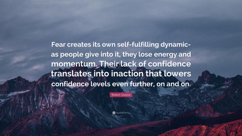 Robert Greene Quote: “Fear creates its own self-fulfilling dynamic- as people give into it, they lose energy and momentum. Their lack of confidence translates into inaction that lowers confidence levels even further, on and on.”