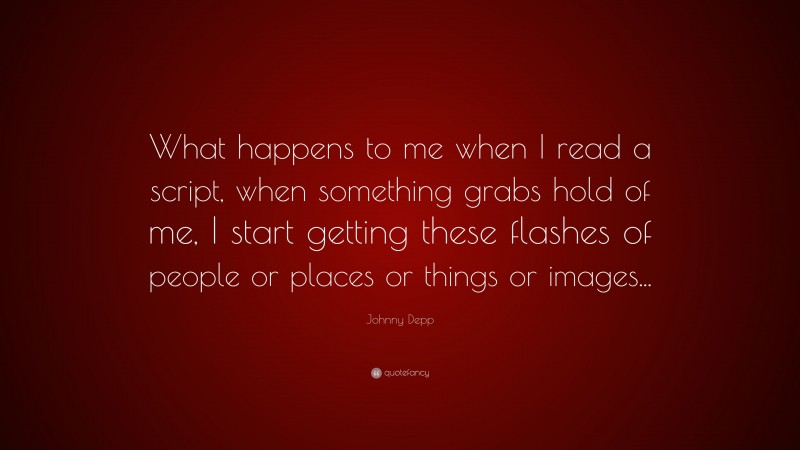 Johnny Depp Quote: “What happens to me when I read a script, when something grabs hold of me, I start getting these flashes of people or places or things or images...”