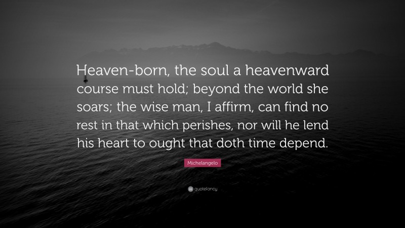 Michelangelo Quote: “Heaven-born, the soul a heavenward course must hold; beyond the world she soars; the wise man, I affirm, can find no rest in that which perishes, nor will he lend his heart to ought that doth time depend.”