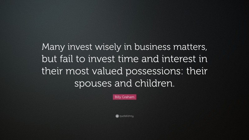 Billy Graham Quote: “Many invest wisely in business matters, but fail to invest time and interest in their most valued possessions: their spouses and children.”